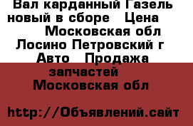 Вал карданный Газель новый в сборе › Цена ­ 6 000 - Московская обл., Лосино-Петровский г. Авто » Продажа запчастей   . Московская обл.